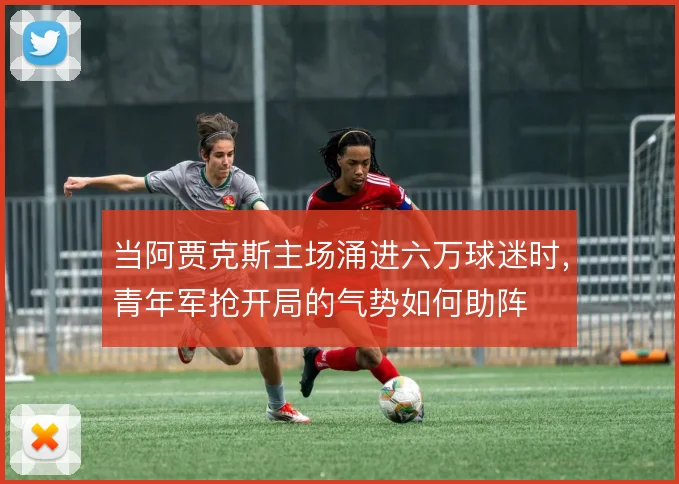 当阿贾克斯主场涌进六万球迷时，青年军抢开局的气势如何助阵
