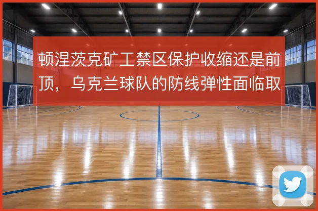 顿涅茨克矿工禁区保护收缩还是前顶，乌克兰球队的防线弹性面临取舍
