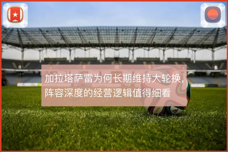 加拉塔萨雷为何长期维持大轮换，阵容深度的经营逻辑值得细看