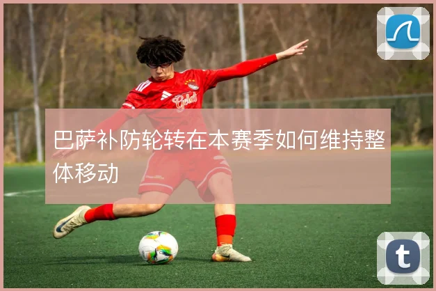 巴萨补防轮转在本赛季如何维持整体移动