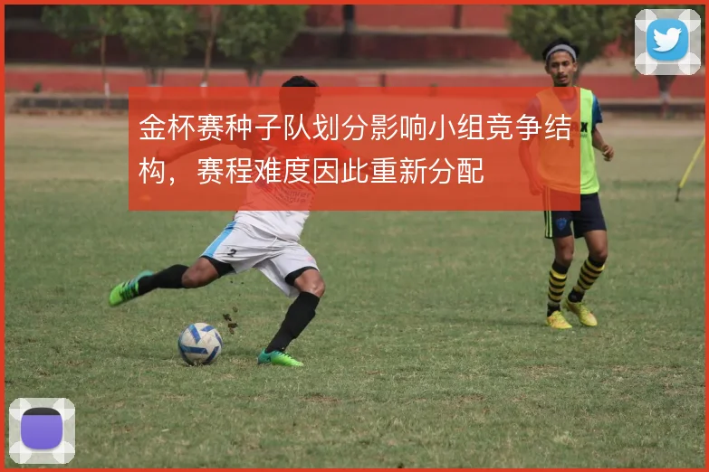 金杯赛种子队划分影响小组竞争结构,赛程难度因此重新分配