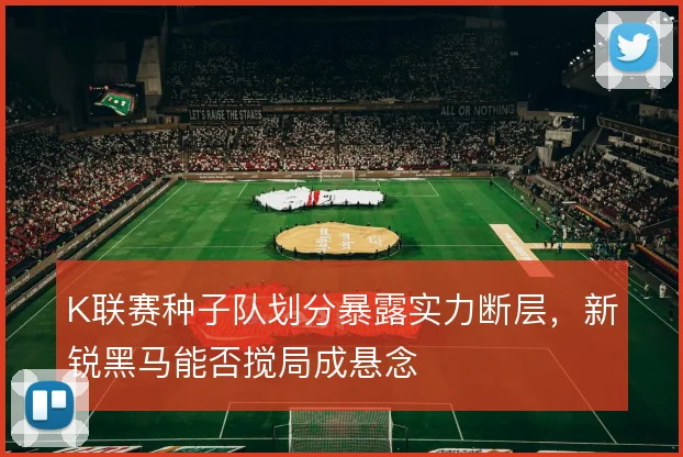 K联赛种子队划分暴露实力断层，新锐黑马能否搅局成悬念