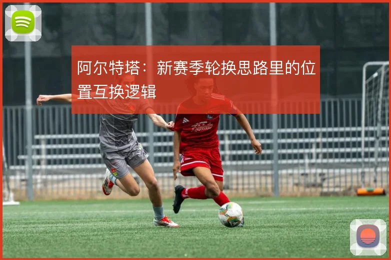 阿尔特塔:新赛季轮换思路里的位置互换逻辑