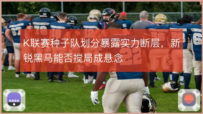 K联赛种子队划分暴露实力断层，新锐黑马能否搅局成悬念