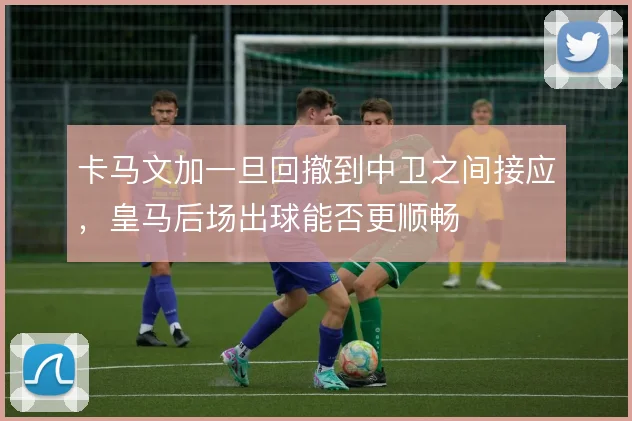 卡马文加一旦回撤到中卫之间接应，皇马后场出球能否更顺畅