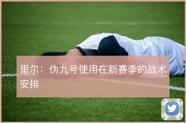 里尔：伪九号使用在新赛季的战术安排