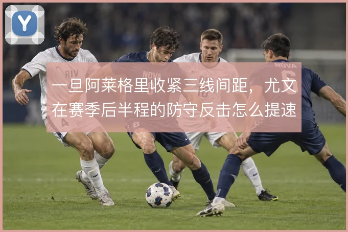 一旦阿莱格里收紧三线间距，尤文在赛季后半程的防守反击怎么提速