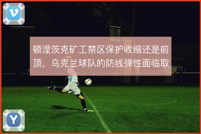 顿涅茨克矿工禁区保护收缩还是前顶，乌克兰球队的防线弹性面临取舍