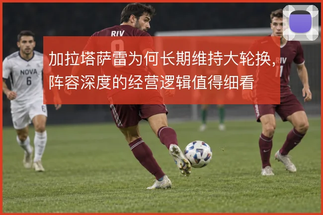 加拉塔萨雷为何长期维持大轮换，阵容深度的经营逻辑值得细看