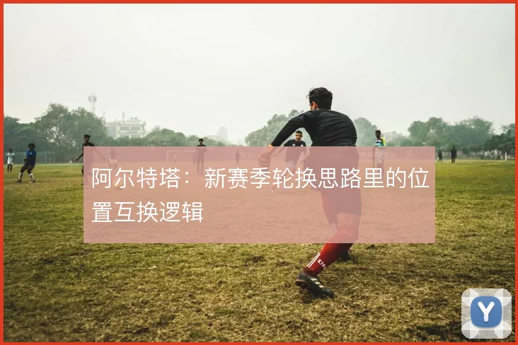 阿尔特塔：新赛季轮换思路里的位置互换逻辑